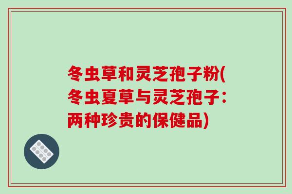 冬虫草和灵芝孢子粉(冬虫夏草与灵芝孢子:两种珍贵的保健品)-第1张图片-破壁灵芝孢子粉研究指南 冬虫草和灵芝孢子粉(冬虫夏草与灵芝孢子:两种珍贵的保健品)-第1张图片-破壁灵芝孢子粉研究指南
