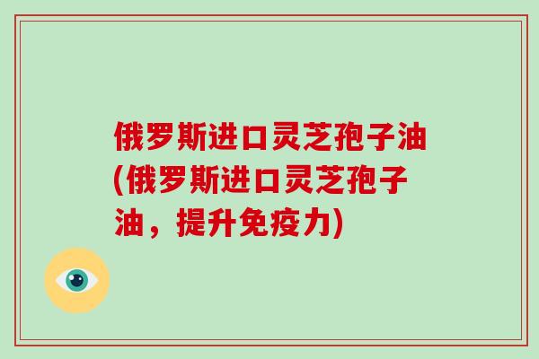 俄罗斯进口灵芝孢子油(俄罗斯进口灵芝孢子油,提升免疫力)-第1张图片-破壁灵芝孢子粉研究指南 俄罗斯进口灵芝孢子油(俄罗斯进口灵芝孢子油,提升免疫力)-第1张图片-破壁灵芝孢子粉研究指南