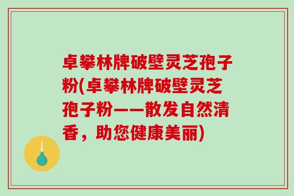 卓攀林牌破壁灵芝孢子粉(卓攀林牌破壁灵芝孢子粉——散发自然清香,助您健康美丽)-第1张图片-破壁灵芝孢子粉研究指南 卓攀林牌破壁灵芝孢子粉(卓攀林牌破壁灵芝孢子粉——散发自然清香,助您健康美丽)-第1张图片-破壁灵芝孢子粉研究指南