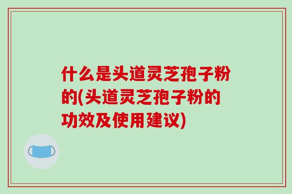 什么是头道灵芝孢子粉的(头道灵芝孢子粉的功效及使用建议)-第1张图片-破壁灵芝孢子粉研究指南