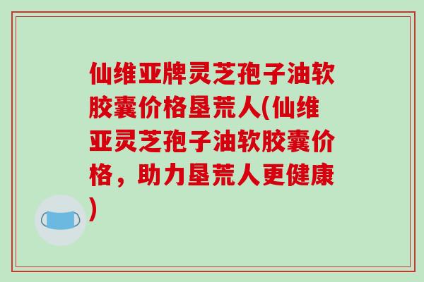 仙维亚牌灵芝孢子油软胶囊价格垦荒人(仙维亚灵芝孢子油软胶囊价格,助力垦荒人更健康)-第1张图片-破壁灵芝孢子粉研究指南 仙维亚牌灵芝孢子油软胶囊价格垦荒人(仙维亚灵芝孢子油软胶囊价格,助力垦荒人更健康)-第1张图片-破壁灵芝孢子粉研究指南