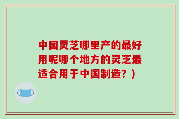 中国灵芝哪里产的最好用呢哪个地方的灵芝最适合用于中国制造?)-第1张图片-破壁灵芝孢子粉研究指南 中国灵芝哪里产的最好用呢哪个地方的灵芝最适合用于中国制造?)-第1张图片-破壁灵芝孢子粉研究指南