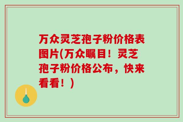 万众灵芝孢子粉价格表图片(万众瞩目!灵芝孢子粉价格公布,快来看看!)-第1张图片-破壁灵芝孢子粉研究指南 万众灵芝孢子粉价格表图片(万众瞩目!灵芝孢子粉价格公布,快来看看!)-第1张图片-破壁灵芝孢子粉研究指南