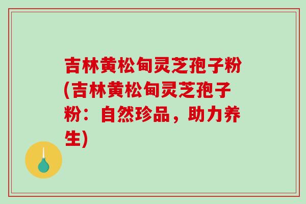 吉林黄松甸灵芝孢子粉(吉林黄松甸灵芝孢子粉:自然珍品,助力养生)-第1张图片-破壁灵芝孢子粉研究指南 吉林黄松甸灵芝孢子粉(吉林黄松甸灵芝孢子粉:自然珍品,助力养生)-第1张图片-破壁灵芝孢子粉研究指南