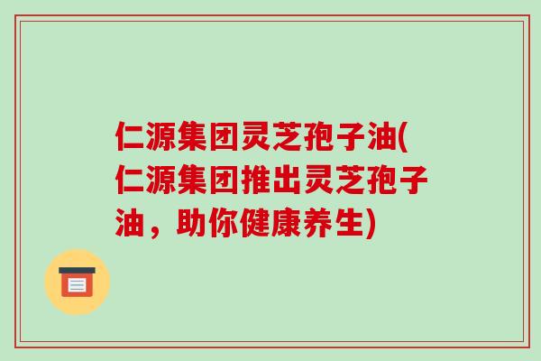 仁源集团灵芝孢子油(仁源集团推出灵芝孢子油,助你健康养生)-第1张图片-破壁灵芝孢子粉研究指南 仁源集团灵芝孢子油(仁源集团推出灵芝孢子油,助你健康养生)-第1张图片-破壁灵芝孢子粉研究指南