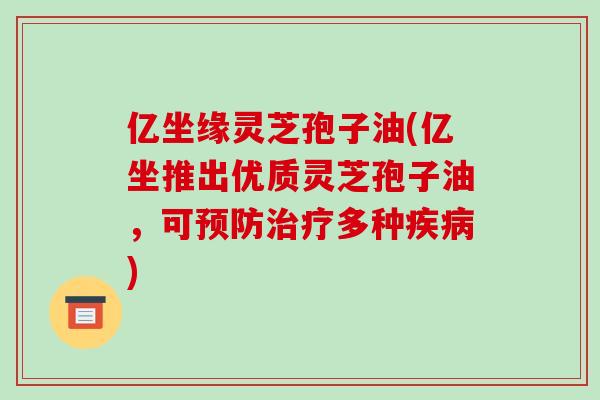 亿坐缘灵芝孢子油(亿坐推出优质灵芝孢子油,可预防治疗多种疾病)-第1张图片-破壁灵芝孢子粉研究指南 亿坐缘灵芝孢子油(亿坐推出优质灵芝孢子油,可预防治疗多种疾病)-第1张图片-破壁灵芝孢子粉研究指南