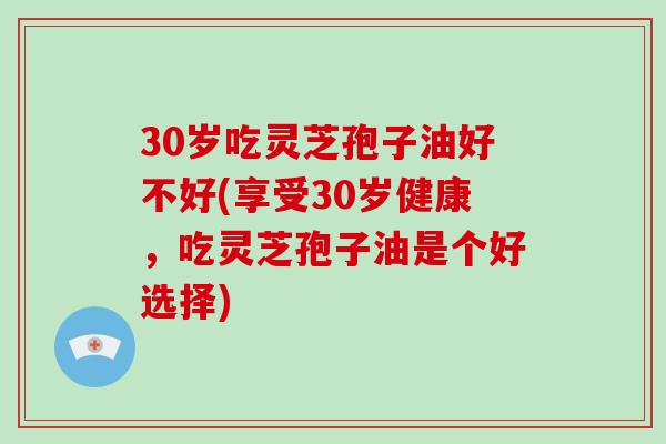 30岁吃灵芝孢子油好不好(享受30岁健康,吃灵芝孢子油是个好选择)-第1张图片-破壁灵芝孢子粉研究指南 30岁吃灵芝孢子油好不好(享受30岁健康,吃灵芝孢子油是个好选择)-第1张图片-破壁灵芝孢子粉研究指南