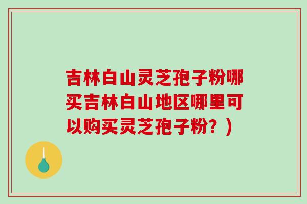 吉林白山灵芝孢子粉哪买吉林白山地区哪里可以购买灵芝孢子粉?)-第1张图片-破壁灵芝孢子粉研究指南 吉林白山灵芝孢子粉哪买吉林白山地区哪里可以购买灵芝孢子粉?)-第1张图片-破壁灵芝孢子粉研究指南