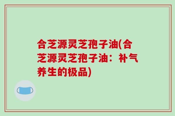 合芝源灵芝孢子油(合芝源灵芝孢子油:补气养生的极品)-第1张图片-破壁灵芝孢子粉研究指南 合芝源灵芝孢子油(合芝源灵芝孢子油:补气养生的极品)-第1张图片-破壁灵芝孢子粉研究指南