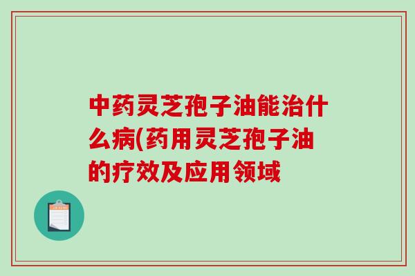 中药灵芝孢子油能治什么病(药用灵芝孢子油的疗效及应用领域-第1张图片-破壁灵芝孢子粉研究指南