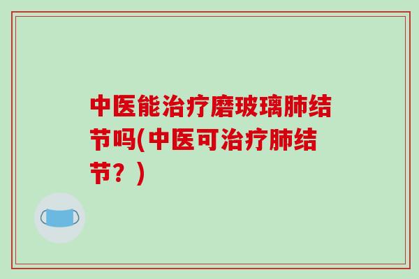 中医能治疗磨玻璃肺结节吗(中医可治疗肺结节？)-第1张图片-破壁灵芝孢子粉研究指南