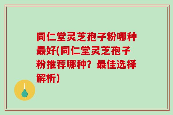 同仁堂灵芝孢子粉哪种最好(同仁堂灵芝孢子粉推荐哪种?最佳选择解析)-第1张图片-破壁灵芝孢子粉研究指南 同仁堂灵芝孢子粉哪种最好(同仁堂灵芝孢子粉推荐哪种?最佳选择解析)-第1张图片-破壁灵芝孢子粉研究指南