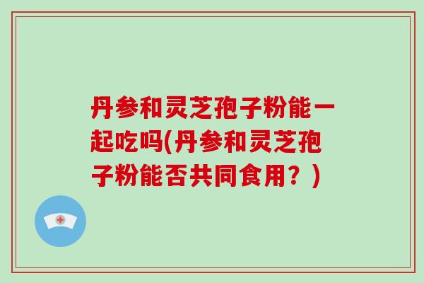 丹参和灵芝孢子粉能一起吃吗(丹参和灵芝孢子粉能否共同食用?)-第1张图片-破壁灵芝孢子粉研究指南 丹参和灵芝孢子粉能一起吃吗(丹参和灵芝孢子粉能否共同食用?)-第1张图片-破壁灵芝孢子粉研究指南