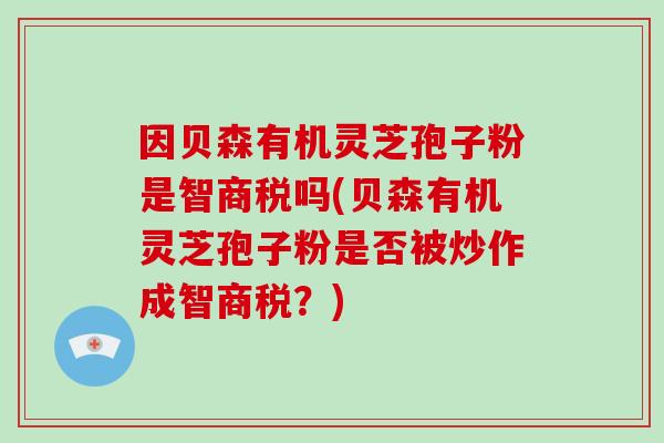 因贝森有机灵芝孢子粉是智商税吗(贝森有机灵芝孢子粉是否被炒作成智商税?)-第1张图片-破壁灵芝孢子粉研究指南 因贝森有机灵芝孢子粉是智商税吗(贝森有机灵芝孢子粉是否被炒作成智商税?)-第1张图片-破壁灵芝孢子粉研究指南