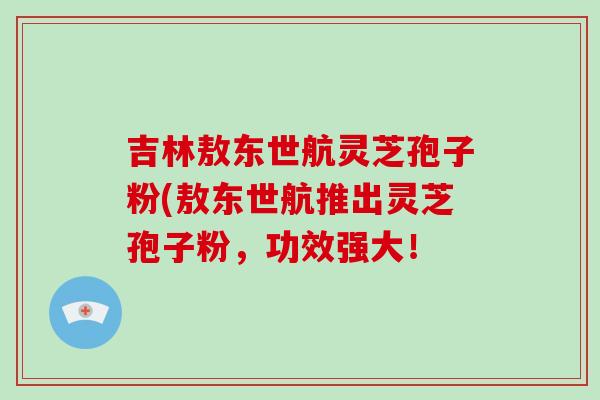 吉林敖东世航灵芝孢子粉(敖东世航推出灵芝孢子粉,功效强大!-第1张图片-破壁灵芝孢子粉研究指南 吉林敖东世航灵芝孢子粉(敖东世航推出灵芝孢子粉,功效强大!-第1张图片-破壁灵芝孢子粉研究指南