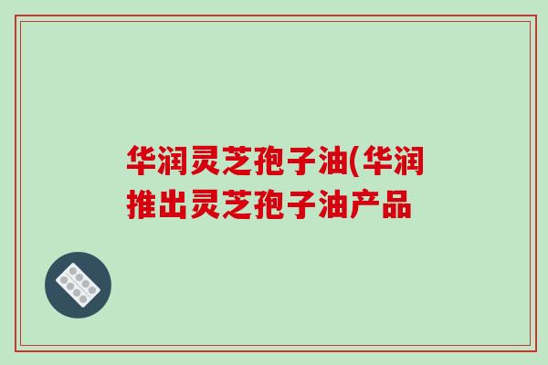 华润灵芝孢子油(华润推出灵芝孢子油产品-第1张图片-破壁灵芝孢子粉研究指南 华润灵芝孢子油(华润推出灵芝孢子油产品-第1张图片-破壁灵芝孢子粉研究指南