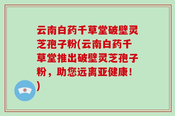 云南白药千草堂破壁灵芝孢子粉(云南白药千草堂推出破壁灵芝孢子粉，助您远离亚健康！)-第1张图片-破壁灵芝孢子粉研究指南