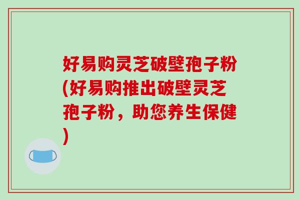 好易购灵芝破壁孢子粉(好易购推出破壁灵芝孢子粉，助您养生保健)-第1张图片-破壁灵芝孢子粉研究指南
