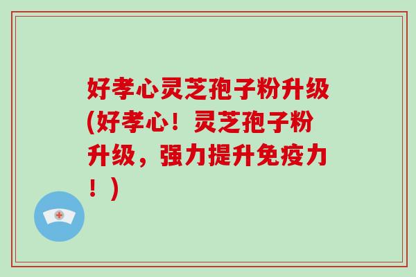 好孝心灵芝孢子粉升级(好孝心!灵芝孢子粉升级,强力提升免疫力!)-第1张图片-破壁灵芝孢子粉研究指南 好孝心灵芝孢子粉升级(好孝心!灵芝孢子粉升级,强力提升免疫力!)-第1张图片-破壁灵芝孢子粉研究指南