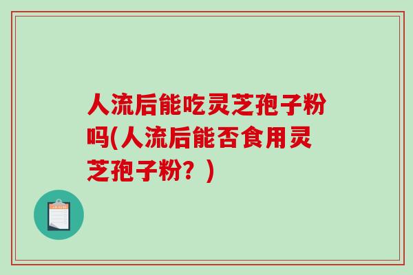 人流后能吃灵芝孢子粉吗(人流后能否食用灵芝孢子粉?)-第1张图片-破壁灵芝孢子粉研究指南 人流后能吃灵芝孢子粉吗(人流后能否食用灵芝孢子粉?)-第1张图片-破壁灵芝孢子粉研究指南