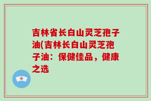 吉林省长白山灵芝孢子油(吉林长白山灵芝孢子油:保健佳品,健康之选-第1张图片-破壁灵芝孢子粉研究指南 吉林省长白山灵芝孢子油(吉林长白山灵芝孢子油:保健佳品,健康之选-第1张图片-破壁灵芝孢子粉研究指南