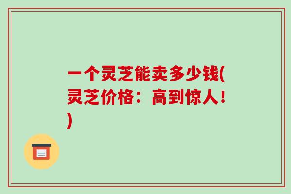 一个灵芝能卖多少钱(灵芝价格:高到惊人!)-第1张图片-破壁灵芝孢子粉研究指南 一个灵芝能卖多少钱(灵芝价格:高到惊人!)-第1张图片-破壁灵芝孢子粉研究指南