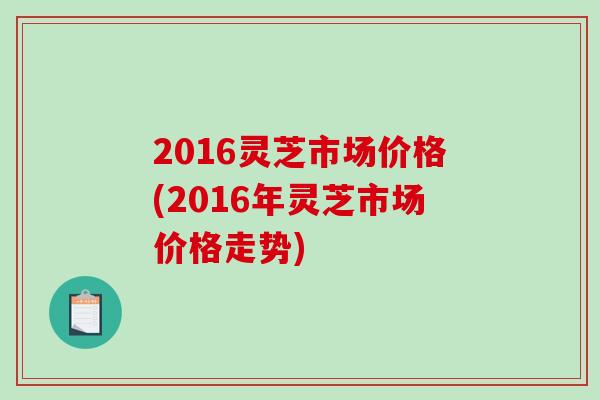 2016灵芝市场价格(2016年灵芝市场价格走势)-第1张图片-破壁灵芝孢子粉研究指南 2016灵芝市场价格(2016年灵芝市场价格走势)-第1张图片-破壁灵芝孢子粉研究指南