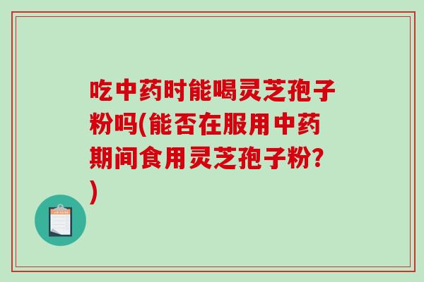 吃中药时能喝灵芝孢子粉吗(能否在服用中药期间食用灵芝孢子粉?)-第1张图片-破壁灵芝孢子粉研究指南 吃中药时能喝灵芝孢子粉吗(能否在服用中药期间食用灵芝孢子粉?)-第1张图片-破壁灵芝孢子粉研究指南