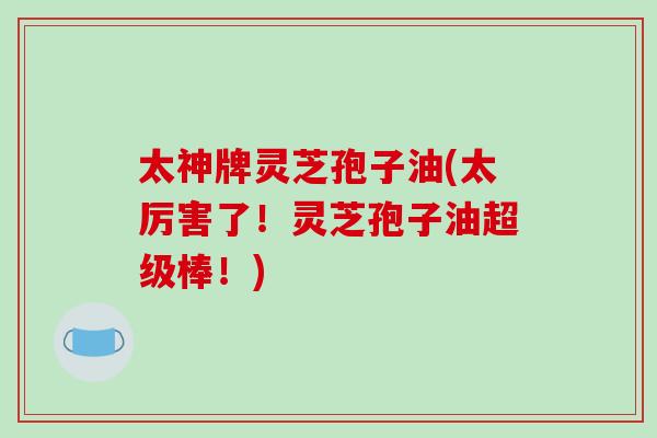 太神牌灵芝孢子油(太厉害了!灵芝孢子油超级棒!)-第1张图片-破壁灵芝孢子粉研究指南 太神牌灵芝孢子油(太厉害了!灵芝孢子油超级棒!)-第1张图片-破壁灵芝孢子粉研究指南