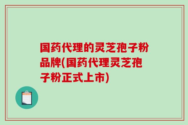 国药代理的灵芝孢子粉品牌(国药代理灵芝孢子粉正式上市)-第1张图片-破壁灵芝孢子粉研究指南 国药代理的灵芝孢子粉品牌(国药代理灵芝孢子粉正式上市)-第1张图片-破壁灵芝孢子粉研究指南