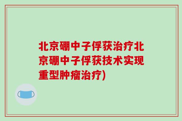 北京硼中子俘获治疗北京硼中子俘获技术实现重型肿瘤治疗)-第1张图片-破壁灵芝孢子粉研究指南