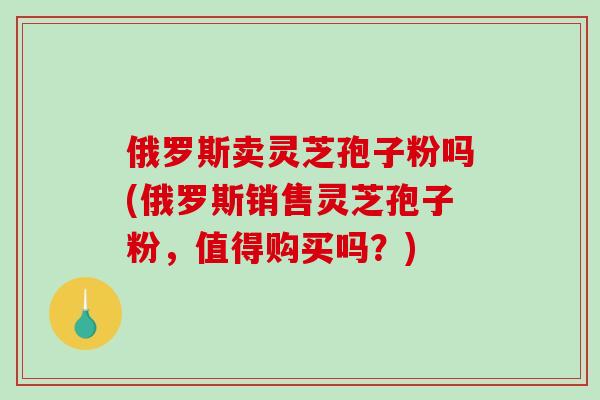 俄罗斯卖灵芝孢子粉吗(俄罗斯销售灵芝孢子粉，值得购买吗？)-第1张图片-破壁灵芝孢子粉研究指南
