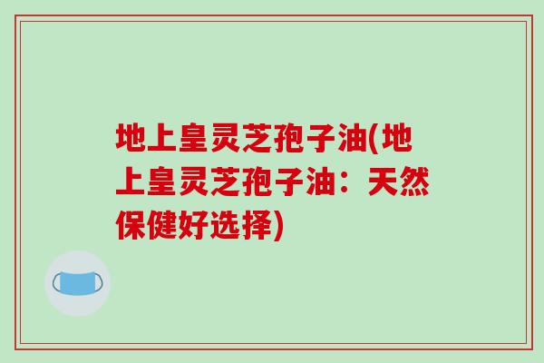 地上皇灵芝孢子油(地上皇灵芝孢子油:天然保健好选择)-第1张图片-破壁灵芝孢子粉研究指南 地上皇灵芝孢子油(地上皇灵芝孢子油:天然保健好选择)-第1张图片-破壁灵芝孢子粉研究指南