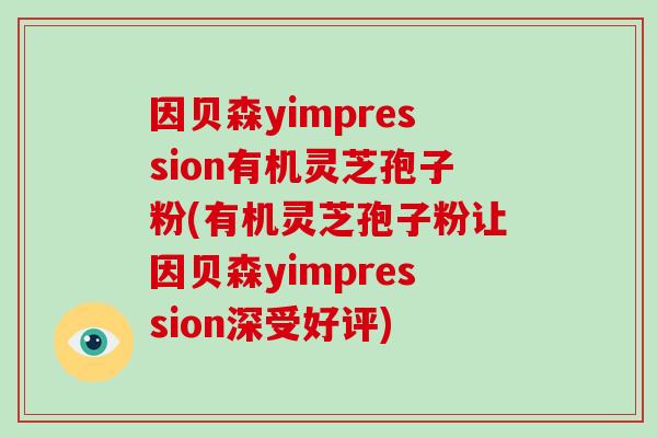 因贝森yimpression有机灵芝孢子粉(有机灵芝孢子粉让因贝森yimpression深受好评)-第1张图片-破壁灵芝孢子粉研究指南 因贝森yimpression有机灵芝孢子粉(有机灵芝孢子粉让因贝森yimpression深受好评)-第1张图片-破壁灵芝孢子粉研究指南
