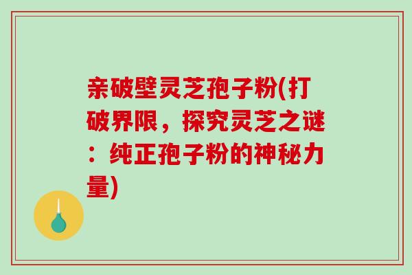 亲破壁灵芝孢子粉(打破界限，探究灵芝之谜：纯正孢子粉的神秘力量)-第1张图片-破壁灵芝孢子粉研究指南
