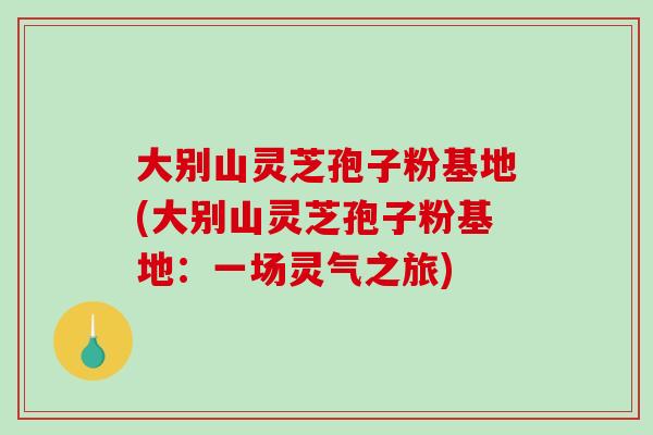 大别山灵芝孢子粉基地(大别山灵芝孢子粉基地:一场灵气之旅)-第1张图片-破壁灵芝孢子粉研究指南 大别山灵芝孢子粉基地(大别山灵芝孢子粉基地:一场灵气之旅)-第1张图片-破壁灵芝孢子粉研究指南