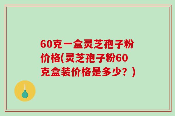 60克一盒灵芝孢子粉价格(灵芝孢子粉60克盒装价格是多少?)-第1张图片-破壁灵芝孢子粉研究指南 60克一盒灵芝孢子粉价格(灵芝孢子粉60克盒装价格是多少?)-第1张图片-破壁灵芝孢子粉研究指南