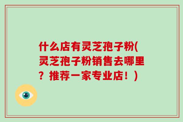 什么店有灵芝孢子粉(灵芝孢子粉销售去哪里?推荐一家专业店!)-第1张图片-破壁灵芝孢子粉研究指南 什么店有灵芝孢子粉(灵芝孢子粉销售去哪里?推荐一家专业店!)-第1张图片-破壁灵芝孢子粉研究指南