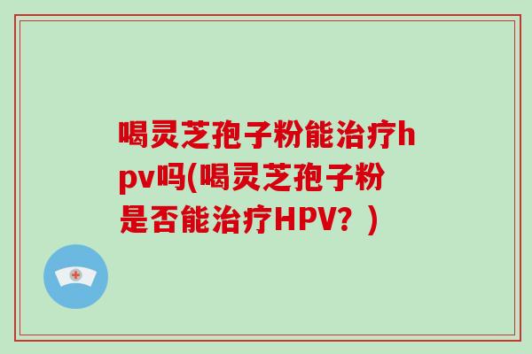 喝灵芝孢子粉能治疗hpv吗(喝灵芝孢子粉是否能治疗HPV?)-第1张图片-破壁灵芝孢子粉研究指南 喝灵芝孢子粉能治疗hpv吗(喝灵芝孢子粉是否能治疗HPV?)-第1张图片-破壁灵芝孢子粉研究指南