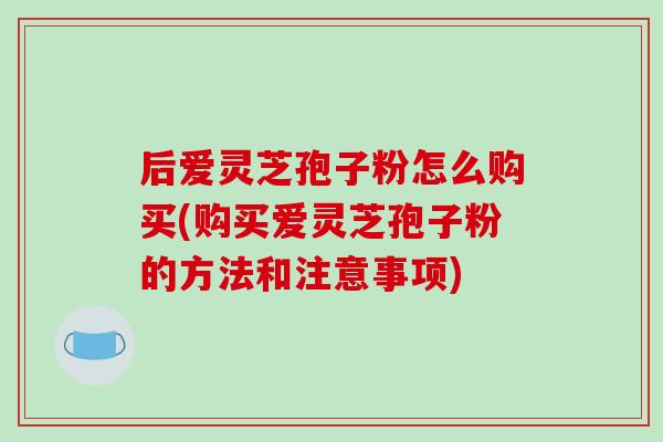 后爱灵芝孢子粉怎么购买(购买爱灵芝孢子粉的方法和注意事项)-第1张图片-破壁灵芝孢子粉研究指南 后爱灵芝孢子粉怎么购买(购买爱灵芝孢子粉的方法和注意事项)-第1张图片-破壁灵芝孢子粉研究指南