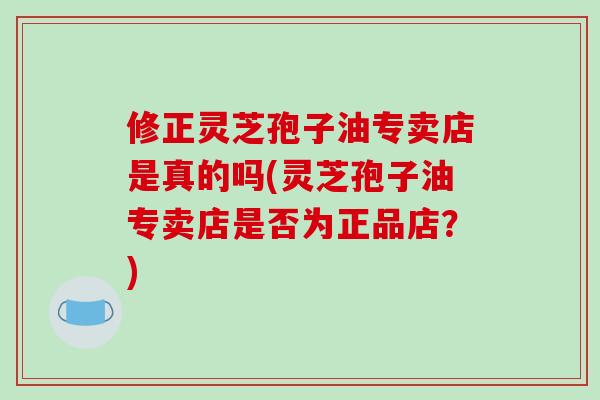 修正灵芝孢子油专卖店是真的吗(灵芝孢子油专卖店是否为正品店？)-第1张图片-破壁灵芝孢子粉研究指南