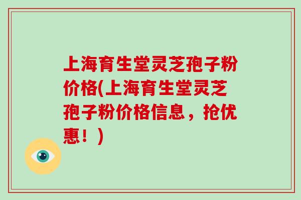 上海育生堂灵芝孢子粉价格(上海育生堂灵芝孢子粉价格信息，抢优惠！)-第1张图片-破壁灵芝孢子粉研究指南