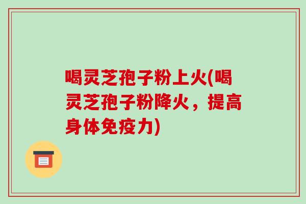 喝灵芝孢子粉上火(喝灵芝孢子粉降火，提高身体免疫力)-第1张图片-破壁灵芝孢子粉研究指南
