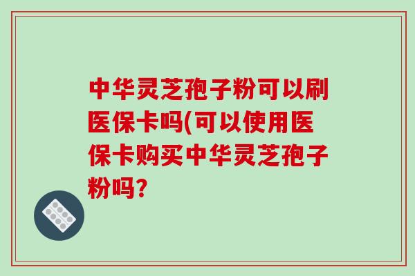 中华灵芝孢子粉可以刷医保卡吗(可以使用医保卡购买中华灵芝孢子粉吗？-第1张图片-破壁灵芝孢子粉研究指南