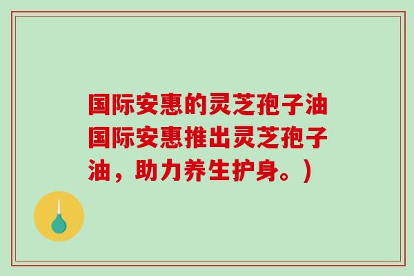 国际安惠的灵芝孢子油国际安惠推出灵芝孢子油,助力养生护身。)-第1张图片-破壁灵芝孢子粉研究指南 国际安惠的灵芝孢子油国际安惠推出灵芝孢子油,助力养生护身。)-第1张图片-破壁灵芝孢子粉研究指南