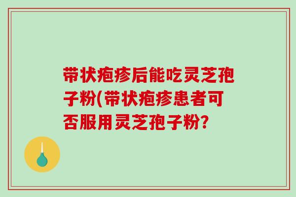 带状疱疹后能吃灵芝孢子粉(带状疱疹患者可否服用灵芝孢子粉?-第1张图片-破壁灵芝孢子粉研究指南 带状疱疹后能吃灵芝孢子粉(带状疱疹患者可否服用灵芝孢子粉?-第1张图片-破壁灵芝孢子粉研究指南