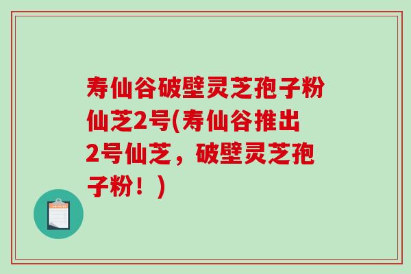 寿仙谷破壁灵芝孢子粉仙芝2号(寿仙谷推出2号仙芝，破壁灵芝孢子粉！)-第1张图片-破壁灵芝孢子粉研究指南