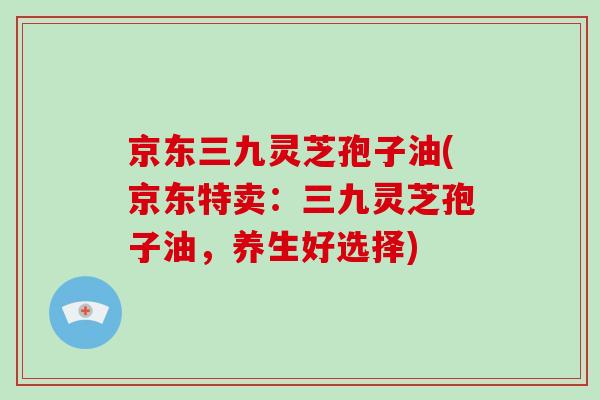 京东三九灵芝孢子油(京东特卖：三九灵芝孢子油，养生好选择)-第1张图片-破壁灵芝孢子粉研究指南