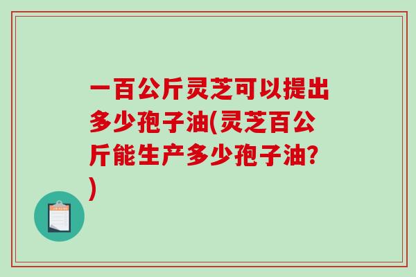 一百公斤灵芝可以提出多少孢子油(灵芝百公斤能生产多少孢子油?)-第1张图片-破壁灵芝孢子粉研究指南 一百公斤灵芝可以提出多少孢子油(灵芝百公斤能生产多少孢子油?)-第1张图片-破壁灵芝孢子粉研究指南