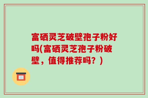 富硒灵芝破壁孢子粉好吗(富硒灵芝孢子粉破壁,值得推荐吗?)-第1张图片-破壁灵芝孢子粉研究指南 富硒灵芝破壁孢子粉好吗(富硒灵芝孢子粉破壁,值得推荐吗?)-第1张图片-破壁灵芝孢子粉研究指南